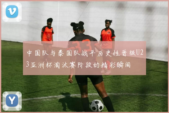 中国队与泰国队战平历史性晋级U23亚洲杯淘汰赛阶段的精彩瞬间