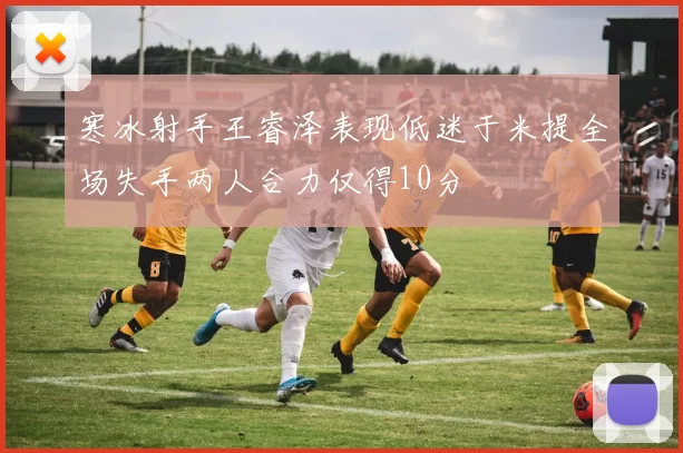 寒冰射手王睿泽表现低迷于米提全场失手两人合力仅得10分
