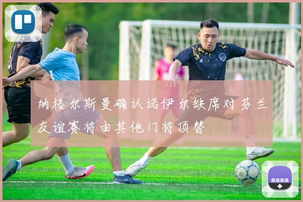 纳格尔斯曼确认诺伊尔缺席对芬兰友谊赛将由其他门将顶替