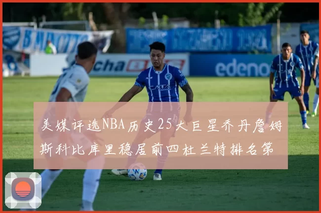 美媒评选NBA历史25大巨星乔丹詹姆斯科比库里稳居前四杜兰特排名第12引发热议