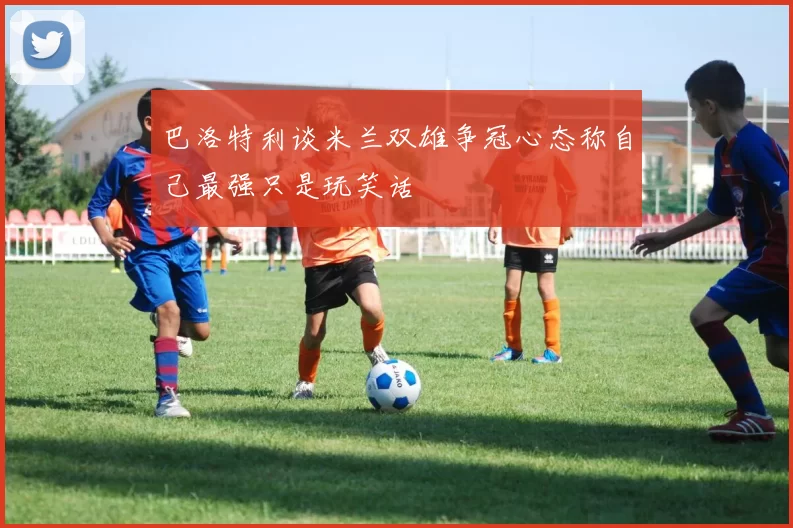 巴洛特利谈米兰双雄争冠心态称自己最强只是玩笑话