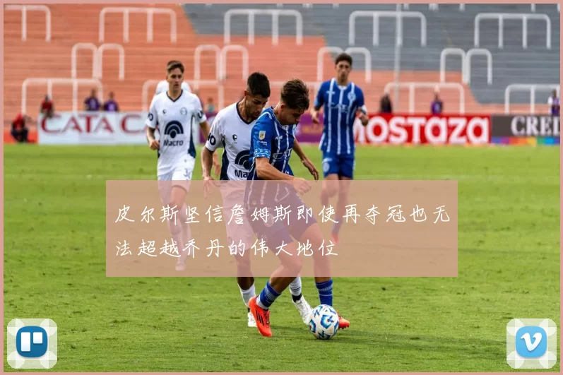 皮尔斯坚信詹姆斯即使再夺冠也无法超越乔丹的伟大地位