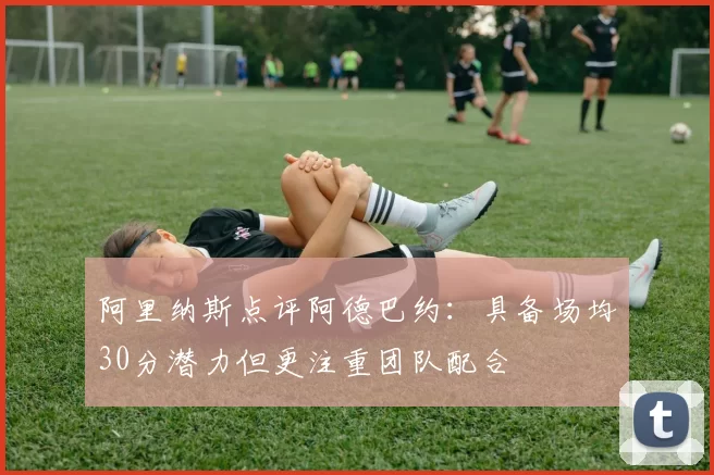 阿里纳斯点评阿德巴约：具备场均30分潜力但更注重团队配合