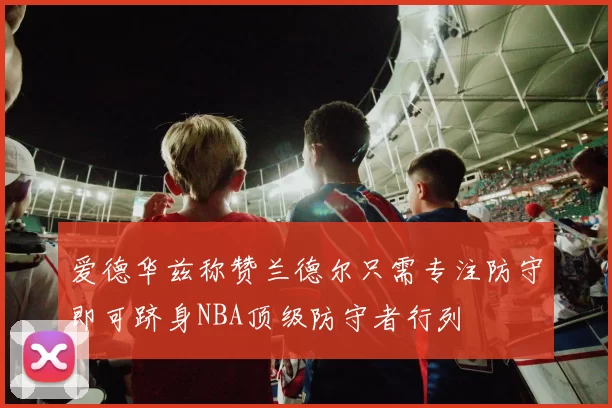 爱德华兹称赞兰德尔只需专注防守即可跻身NBA顶级防守者行列