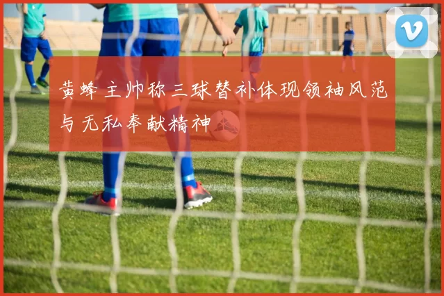 黄蜂主帅称三球替补体现领袖风范与无私奉献精神