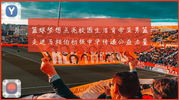 篮球梦想点亮校园生活肯帝亚男篮走进马相伯初级中学传递公益力量