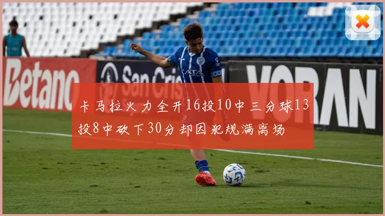卡马拉火力全开16投10中三分球13投8中砍下30分却因犯规满离场