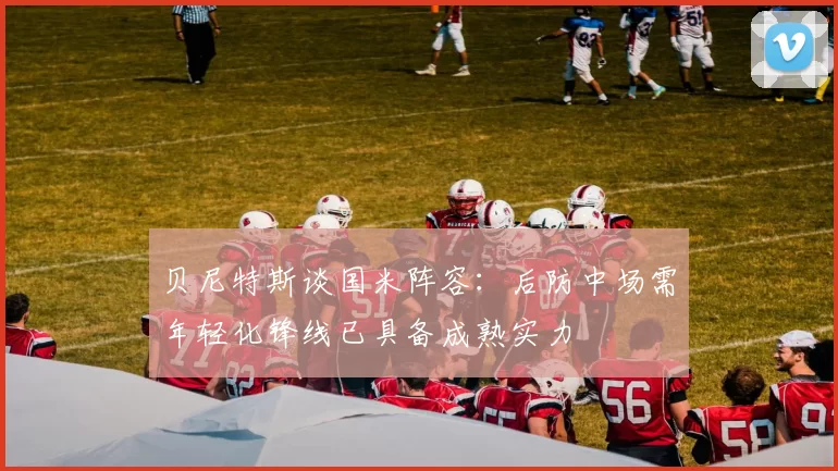 贝尼特斯谈国米阵容：后防中场需年轻化锋线已具备成熟实力