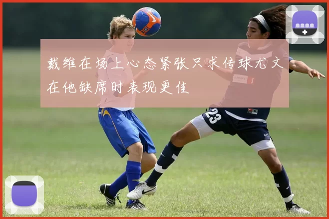 戴维在场上心态紧张只求传球尤文在他缺席时表现更佳