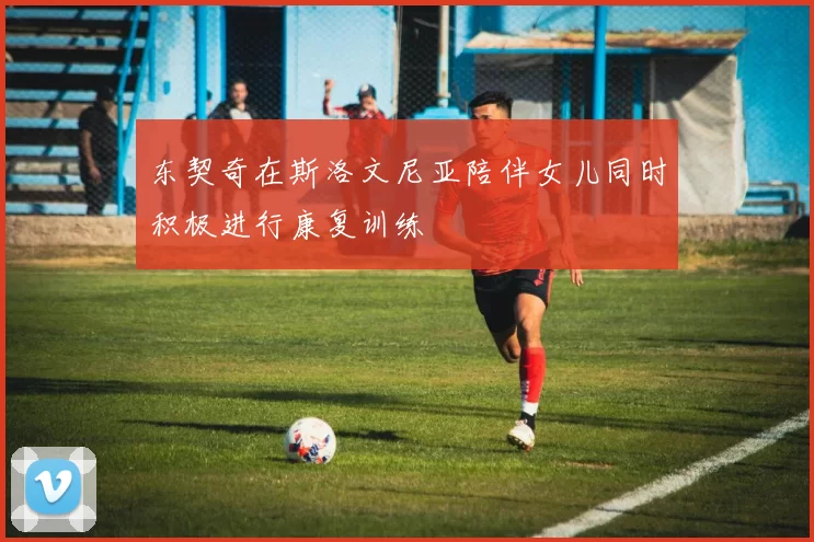 东契奇在斯洛文尼亚陪伴女儿同时积极进行康复训练