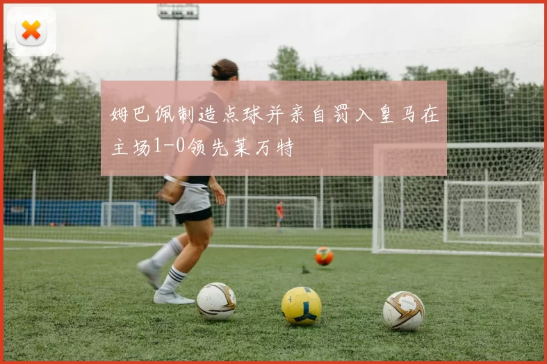 姆巴佩制造点球并亲自罚入皇马在主场1-0领先莱万特