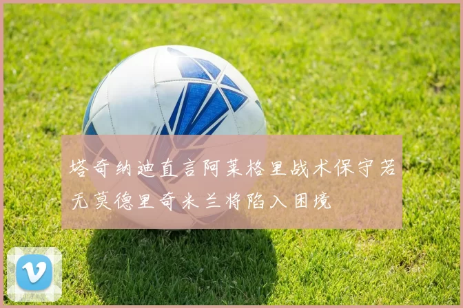 塔奇纳迪直言阿莱格里战术保守若无莫德里奇米兰将陷入困境