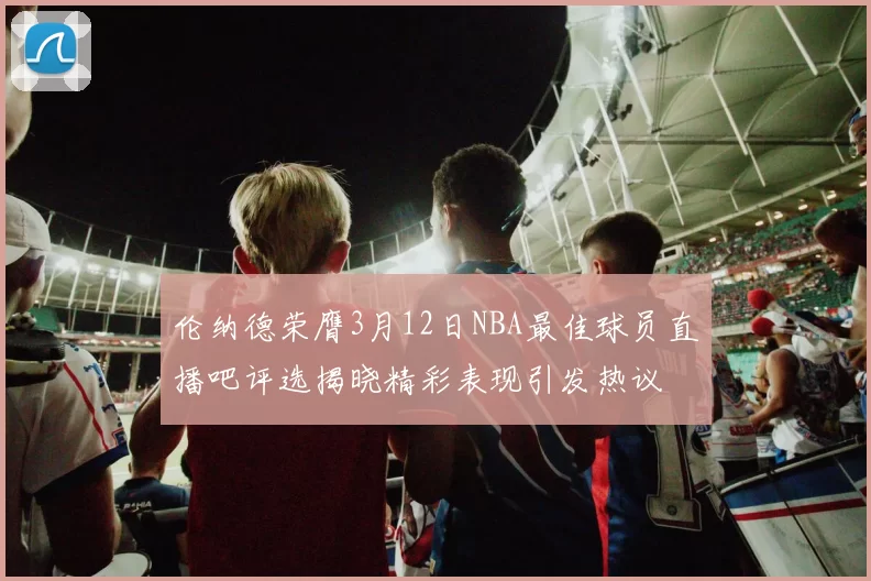 伦纳德荣膺3月12日NBA最佳球员直播吧评选揭晓精彩表现引发热议