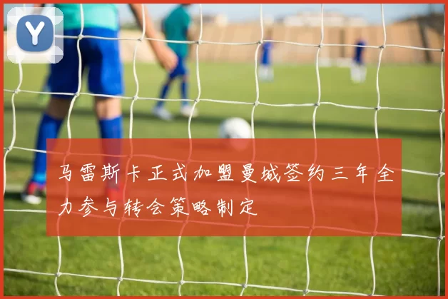 马雷斯卡正式加盟曼城签约三年全力参与转会策略制定