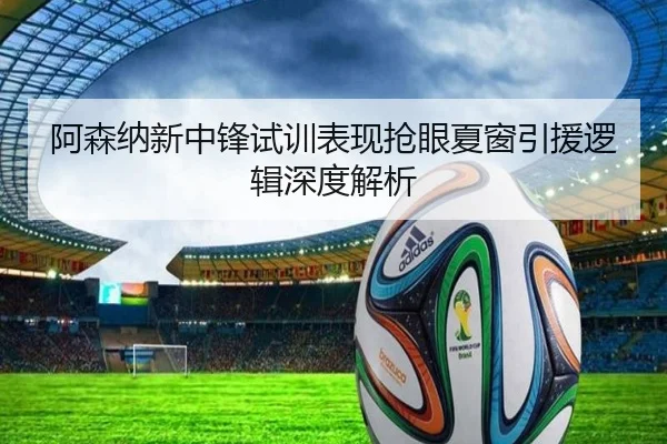阿森纳新中锋试训表现抢眼夏窗引援逻辑深度解析