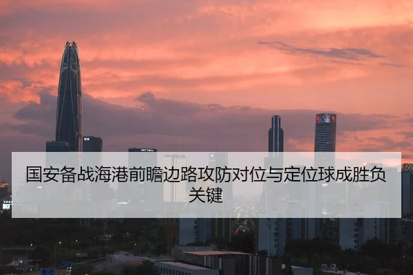国安备战海港前瞻边路攻防对位与定位球成胜负关键